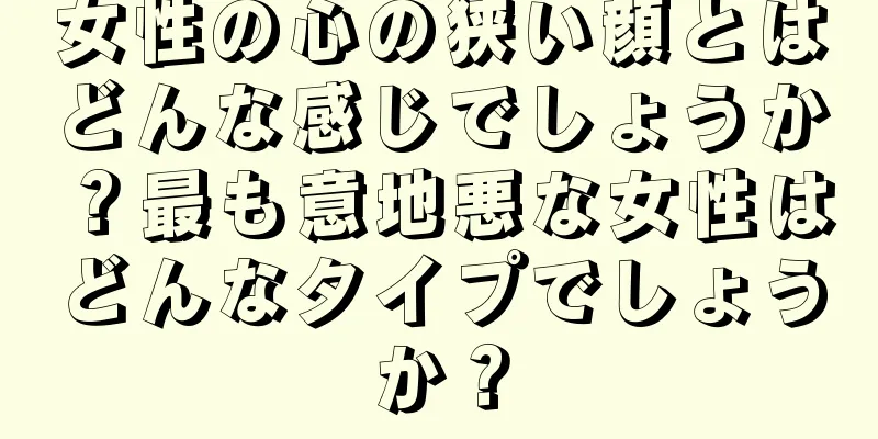 女性の心の狭い顔とはどんな感じでしょうか？最も意地悪な女性はどんなタイプでしょうか？