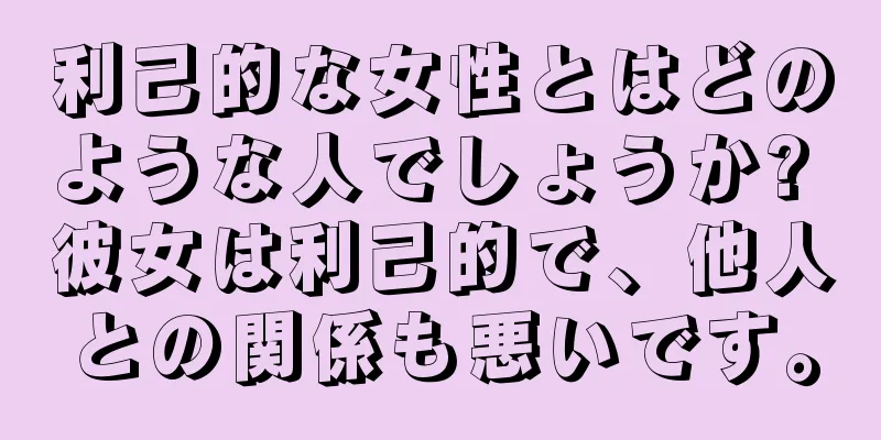 利己的な女性とはどのような人でしょうか? 彼女は利己的で、他人との関係も悪いです。