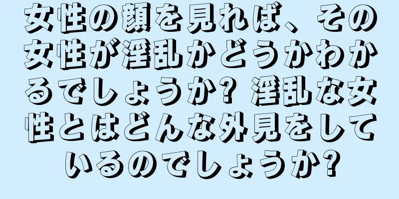 女性の顔を見れば、その女性が淫乱かどうかわかるでしょうか? 淫乱な女性とはどんな外見をしているのでしょうか?