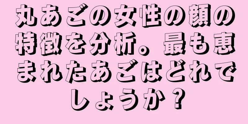 丸あごの女性の顔の特徴を分析。最も恵まれたあごはどれでしょうか？