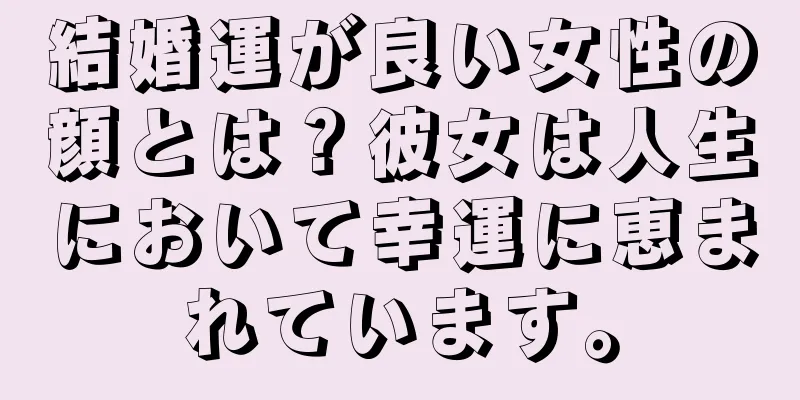 結婚運が良い女性の顔とは？彼女は人生において幸運に恵まれています。