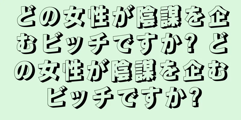 どの女性が陰謀を企むビッチですか? どの女性が陰謀を企むビッチですか?