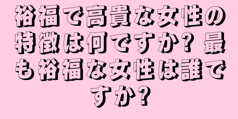 裕福で高貴な女性の特徴は何ですか? 最も裕福な女性は誰ですか?