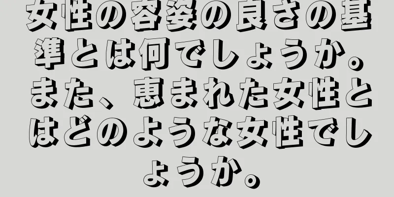 女性の容姿の良さの基準とは何でしょうか。また、恵まれた女性とはどのような女性でしょうか。