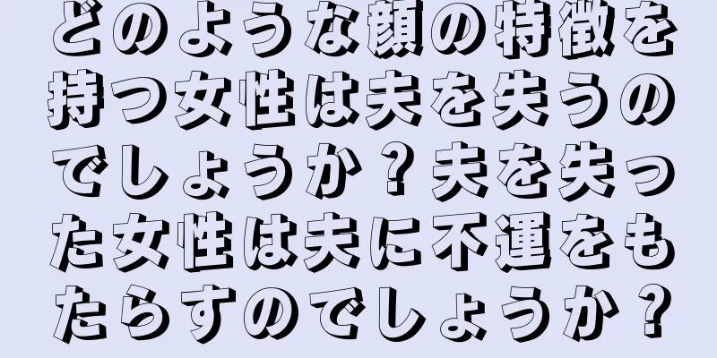 どのような顔の特徴を持つ女性は夫を失うのでしょうか？夫を失った女性は夫に不運をもたらすのでしょうか？