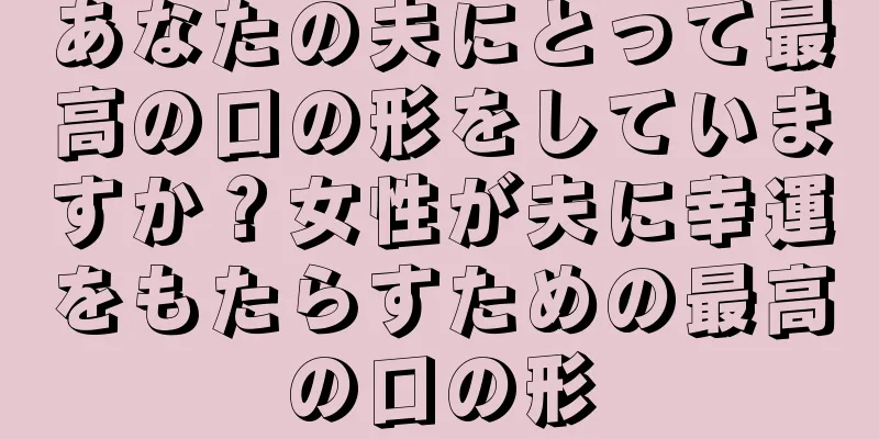 あなたの夫にとって最高の口の形をしていますか？女性が夫に幸運をもたらすための最高の口の形