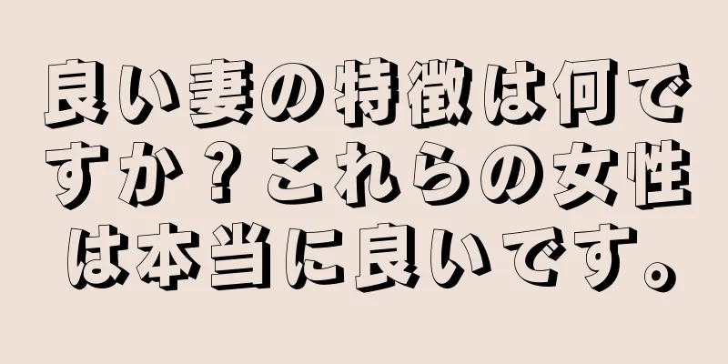 良い妻の特徴は何ですか？これらの女性は本当に良いです。