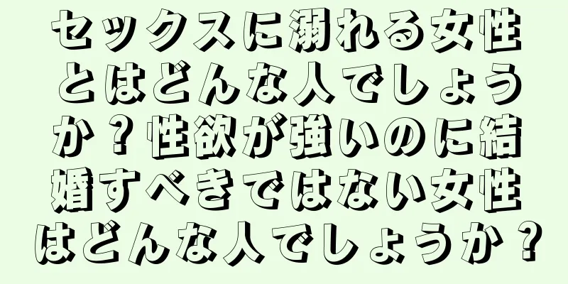 セックスに溺れる女性とはどんな人でしょうか？性欲が強いのに結婚すべきではない女性はどんな人でしょうか？