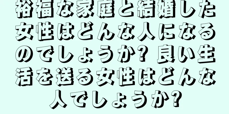 裕福な家庭と結婚した女性はどんな人になるのでしょうか? 良い生活を送る女性はどんな人でしょうか?