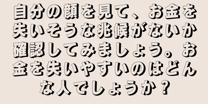 自分の顔を見て、お金を失いそうな兆候がないか確認してみましょう。お金を失いやすいのはどんな人でしょうか？