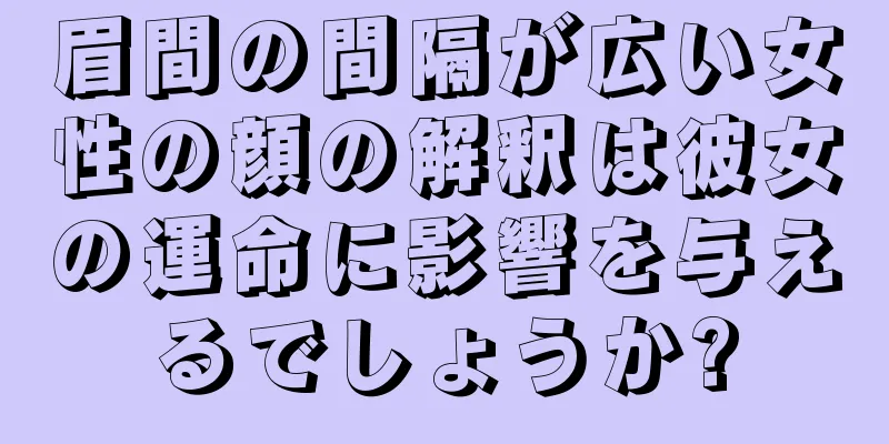 眉間の間隔が広い女性の顔の解釈は彼女の運命に影響を与えるでしょうか?