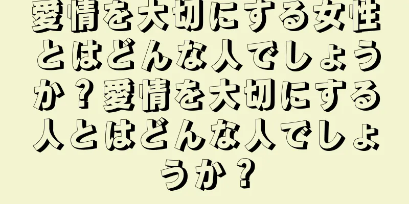 愛情を大切にする女性とはどんな人でしょうか？愛情を大切にする人とはどんな人でしょうか？