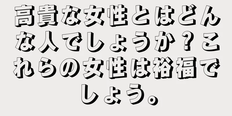 高貴な女性とはどんな人でしょうか？これらの女性は裕福でしょう。