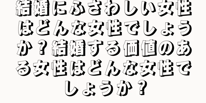 結婚にふさわしい女性はどんな女性でしょうか？結婚する価値のある女性はどんな女性でしょうか？