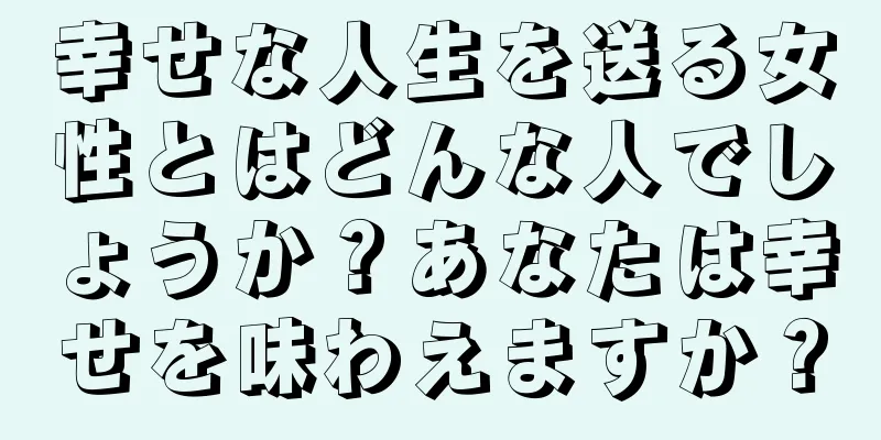 幸せな人生を送る女性とはどんな人でしょうか？あなたは幸せを味わえますか？