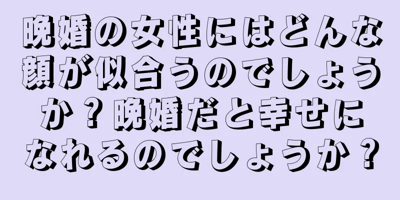 晩婚の女性にはどんな顔が似合うのでしょうか？晩婚だと幸せになれるのでしょうか？