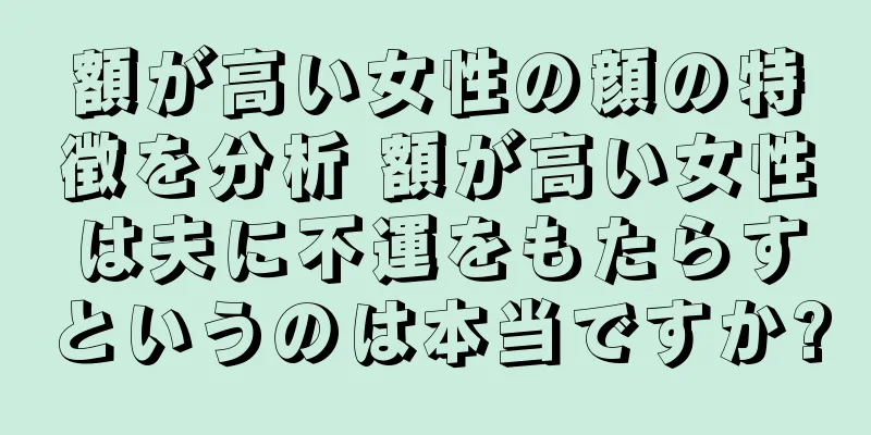 額が高い女性の顔の特徴を分析 額が高い女性は夫に不運をもたらすというのは本当ですか?