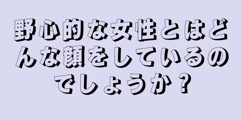 野心的な女性とはどんな顔をしているのでしょうか？