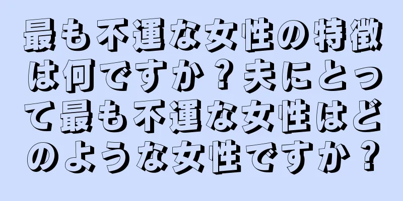 最も不運な女性の特徴は何ですか？夫にとって最も不運な女性はどのような女性ですか？