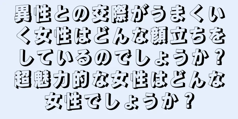 異性との交際がうまくいく女性はどんな顔立ちをしているのでしょうか？超魅力的な女性はどんな女性でしょうか？