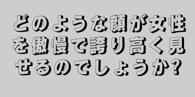 どのような顔が女性を傲慢で誇り高く見せるのでしょうか?