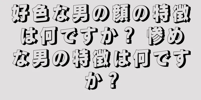 好色な男の顔の特徴は何ですか？ 惨めな男の特徴は何ですか？