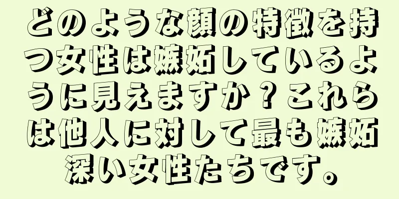 どのような顔の特徴を持つ女性は嫉妬しているように見えますか？これらは他人に対して最も嫉妬深い女性たちです。