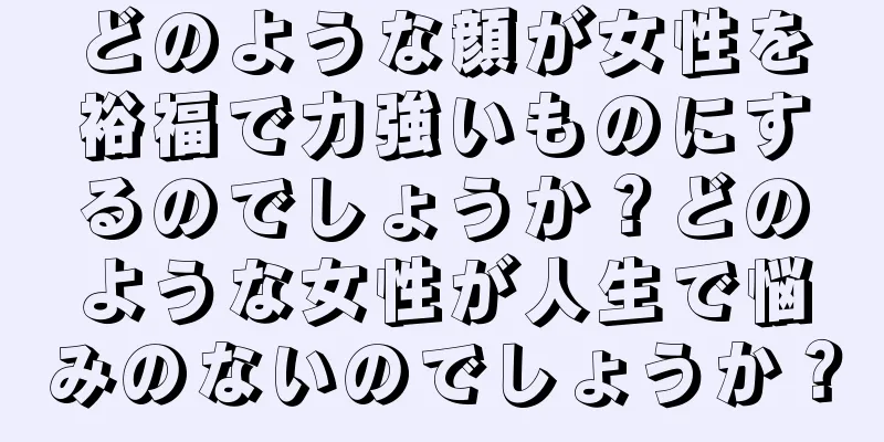 どのような顔が女性を裕福で力強いものにするのでしょうか？どのような女性が人生で悩みのないのでしょうか？