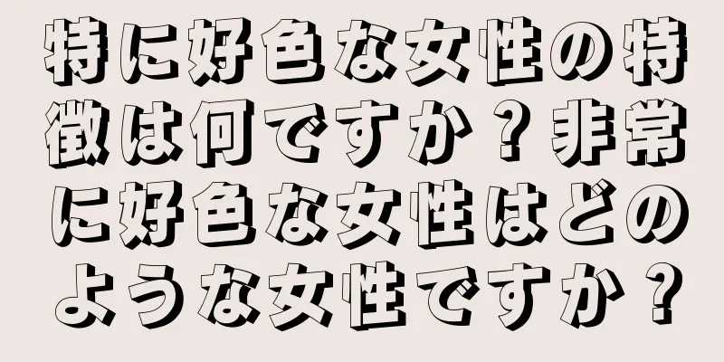 特に好色な女性の特徴は何ですか？非常に好色な女性はどのような女性ですか？