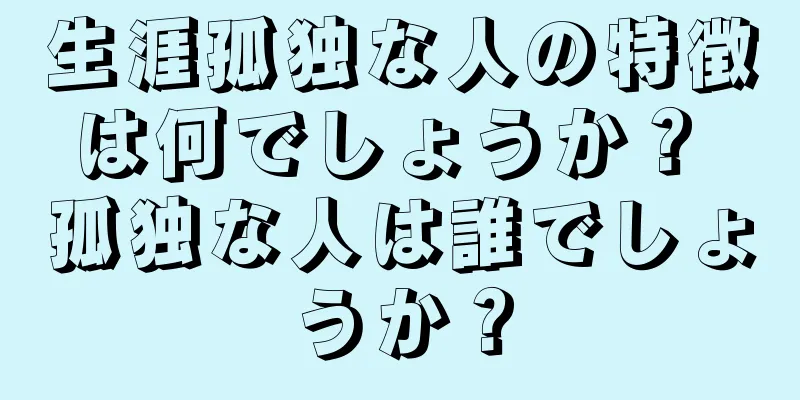 生涯孤独な人の特徴は何でしょうか？ 孤独な人は誰でしょうか？