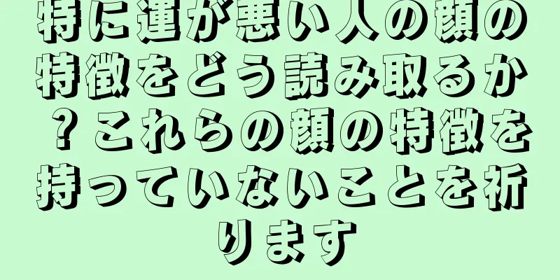 特に運が悪い人の顔の特徴をどう読み取るか？これらの顔の特徴を持っていないことを祈ります