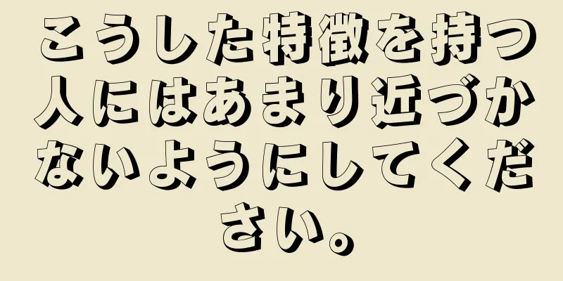 こうした特徴を持つ人にはあまり近づかないようにしてください。