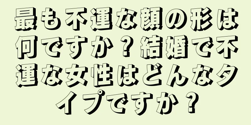 最も不運な顔の形は何ですか？結婚で不運な女性はどんなタイプですか？