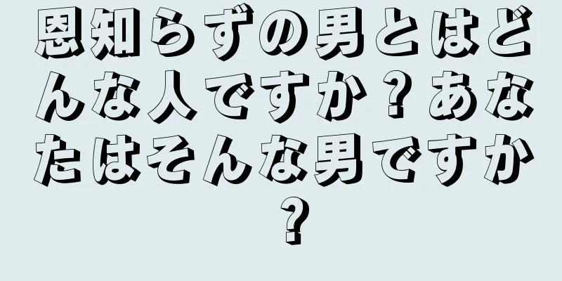 恩知らずの男とはどんな人ですか？あなたはそんな男ですか？