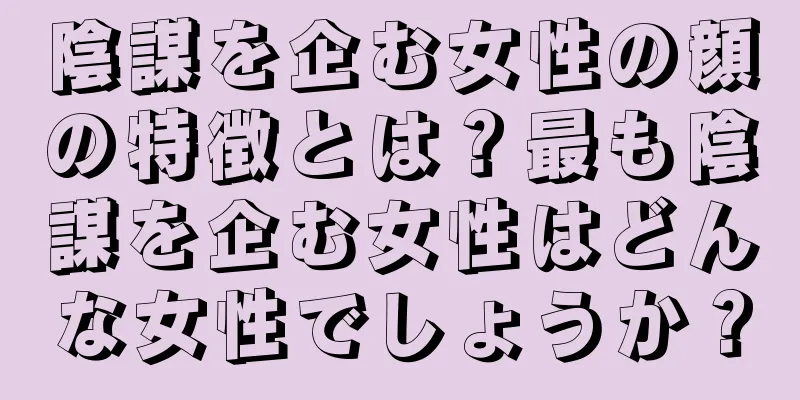 陰謀を企む女性の顔の特徴とは？最も陰謀を企む女性はどんな女性でしょうか？