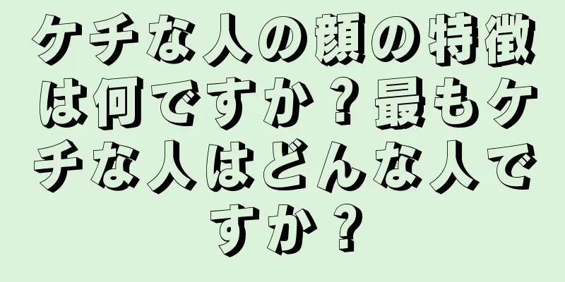 ケチな人の顔の特徴は何ですか？最もケチな人はどんな人ですか？