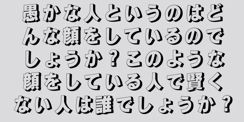 愚かな人というのはどんな顔をしているのでしょうか？このような顔をしている人で賢くない人は誰でしょうか？