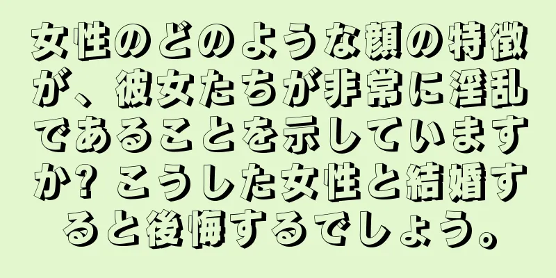 女性のどのような顔の特徴が、彼女たちが非常に淫乱であることを示していますか? こうした女性と結婚すると後悔するでしょう。