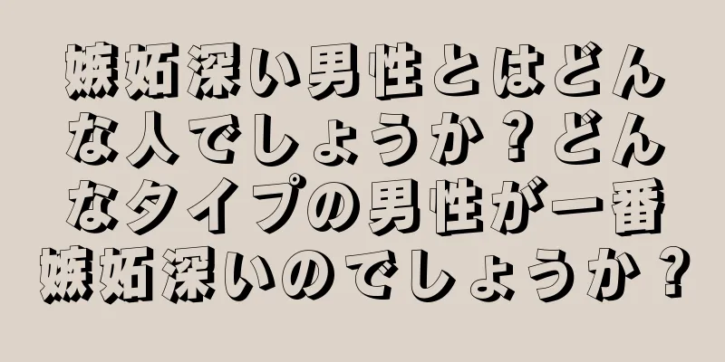 嫉妬深い男性とはどんな人でしょうか？どんなタイプの男性が一番嫉妬深いのでしょうか？