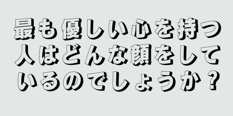 最も優しい心を持つ人はどんな顔をしているのでしょうか？