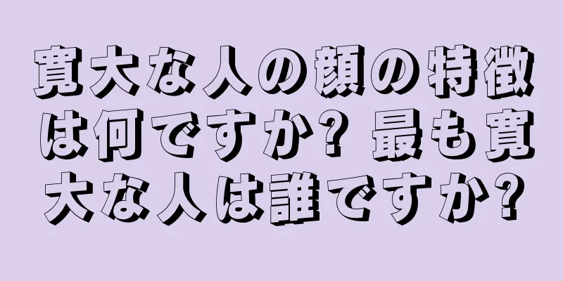 寛大な人の顔の特徴は何ですか? 最も寛大な人は誰ですか?