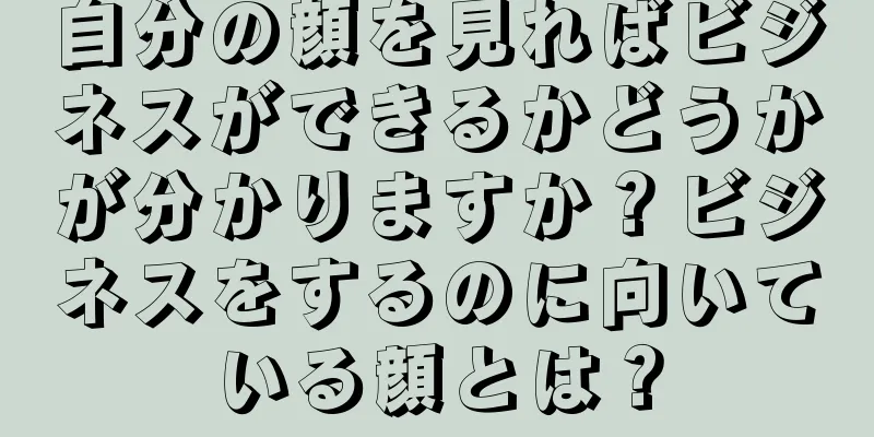 自分の顔を見ればビジネスができるかどうかが分かりますか？ビジネスをするのに向いている顔とは？