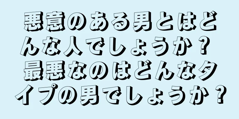 悪意のある男とはどんな人でしょうか？ 最悪なのはどんなタイプの男でしょうか？