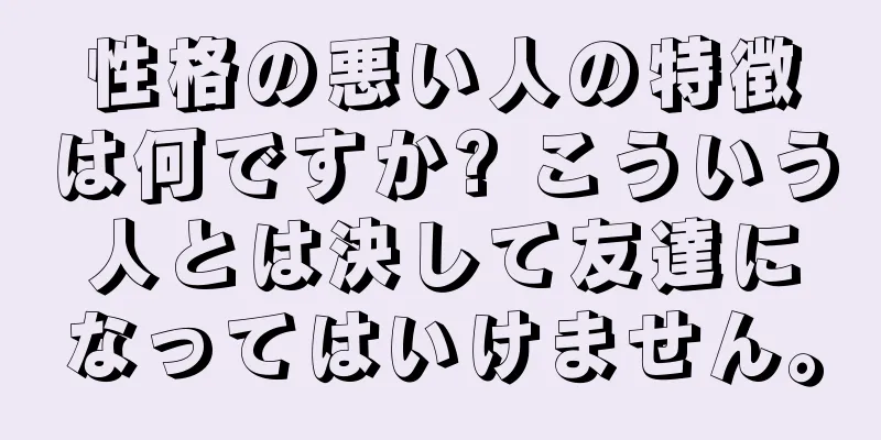 性格の悪い人の特徴は何ですか? こういう人とは決して友達になってはいけません。