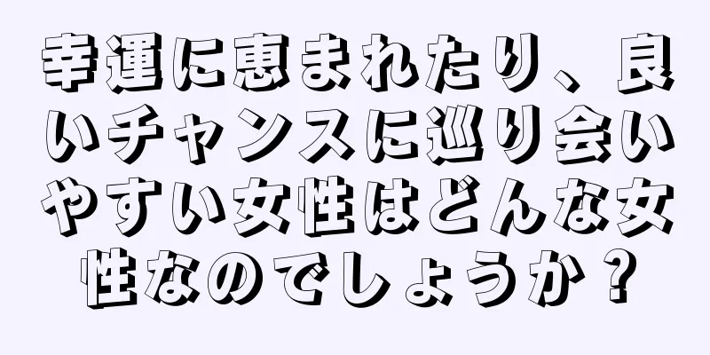 幸運に恵まれたり、良いチャンスに巡り会いやすい女性はどんな女性なのでしょうか？