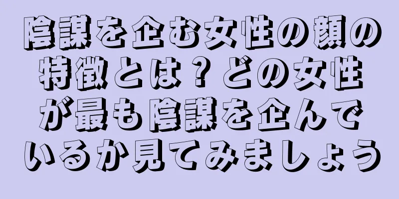 陰謀を企む女性の顔の特徴とは？どの女性が最も陰謀を企んでいるか見てみましょう