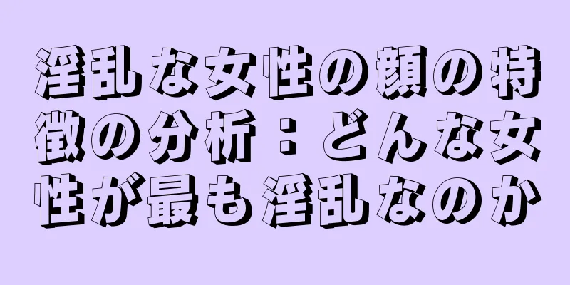 淫乱な女性の顔の特徴の分析：どんな女性が最も淫乱なのか