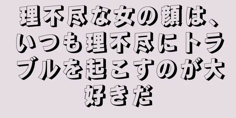 理不尽な女の顔は、いつも理不尽にトラブルを起こすのが大好きだ