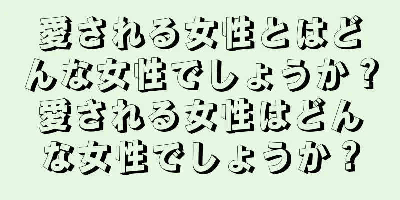 愛される女性とはどんな女性でしょうか？愛される女性はどんな女性でしょうか？