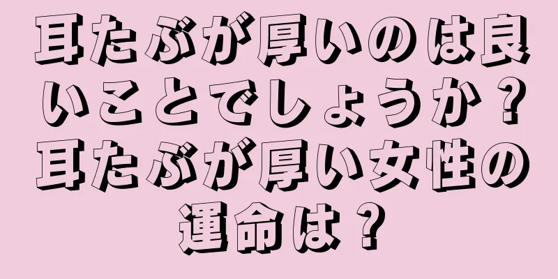 耳たぶが厚いのは良いことでしょうか？耳たぶが厚い女性の運命は？